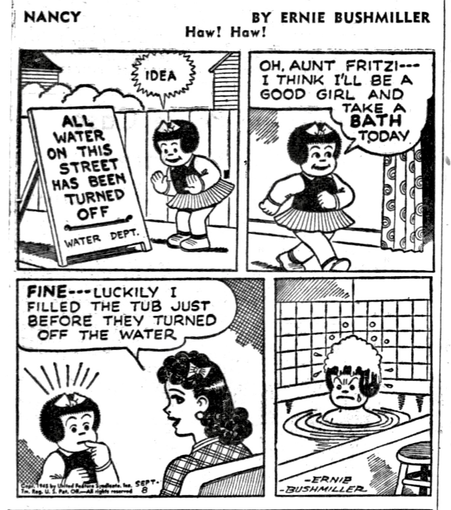 P1- NANCY SEES A PUBLIC WORKS SIGN ON THE STREET  ALL WATER ON THIS STREET HAS BEEN TURNED OFF               WATER DEPT. NANCY GETS AN IDEA   P2- NANCY GOES IN THE HOUSE AND SPEAKS TO HER AUNT FRITZI  NANCY: OH, AUNT FRITZI---I THINK I'LL BE A GOOD GIRL AND TAKE A BATH TODAY   P3-FRITZI: FINE-LUCKILY I FILLED THE TUB JUST BEFORE THEY TURNED OFF THE WATER NANCY IS TAKEN ABACK BY THIS NEWS  P4- NANCY IS IN THE BATHTUB WITH SOAP SUDS ON THE TOP OF HER HEAD AND A VERY AGGRAVATED EXPRESSION ON HER FACE