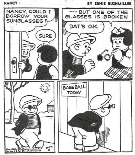 P1- SLUGGO STOPS BY TO SEE NANCY  SLUGGO: NANCY, COULD I BORROW YOUR SUNGLASSES? NANCY: SURE P2-  NANCY: --- BUT ONE OF THE GLASSES IS BROKEN SLUGGO: DATS O.K. P3- SLUGGO IS WALKING DOWNTOWN WEARING THE SUNGLASSES, WITH THE LEFT LENS MISSING  P4-SLUGGO IS LOOKING THROUGH A HOLE IN THE FENCE AT THE BALLPARK, HE IS WATCHING THE BASEBALL GAME USING THE SINGLE LENS TO LOOK THROUGH THE HOLE IN THE FENCE
