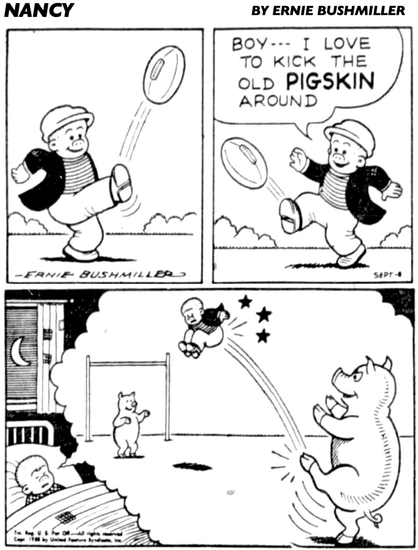 P1- SLUGGO IS OUTSIDE AND HE IS PRACTICING KICKING HIS FOOTBALL   P2-SLUGGO IS HAVING A GREAT TIME  SLUGGO: BOY--- I LOVE TO KICK THE OLD PIGSKIN AROUND  P3- LATER THAT NIGHT SLUGGO IS HAVING A NIGHTMARE, HE IS DREAMING THAT THERE IS TWO PIGS KICKING HIM BACK AND FORTH TO EACH OTHER.