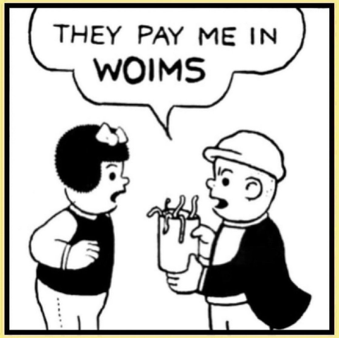 WOIMSDAY  NANCY MEETS SLUGGO DOWNTOWN   HE HAS JUST GOT PAID AT THE BAIT SHOP WHERE HE WORKS   NANCY IS TRULY SURPRISED ABOUT HIS PAY  SLUGGO:THEY PAY ME IN WOIMS  SLUGGO IS HOLDING A TIN CAN FILLED WITH WOIMS (WORMS)