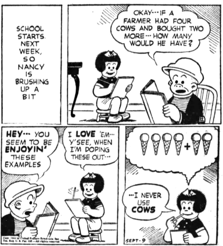 P1- NARRATOR: SCHOOL STARTS NEXT WEEK, SO NANCY IS BRUSHING UP A BIT P2- SLUGGO: OKAY- - IF A FARMER HAD FOUR COWS AND BOUGHT TWO MORE - - HOW MANY WOULD HE HAVE? P3- SLUGGO: HEY••• YOU SEEM TO BE ENJOYIN THESE EXAMPLES NANCY:I LOVE 'EM- -  Y'SEE, WHEN I'M DOPING THESE OUT- -  P4- NANCY IS ADDING ICE CREAM CONES INSTEAD OF COWS