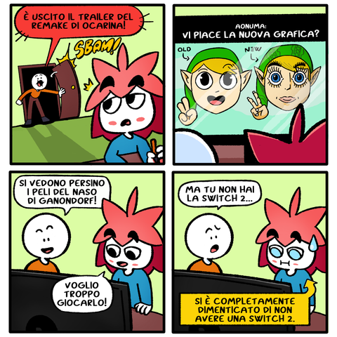 vignetta1
omino che entra in una stanza dove c'è vixi che si volta di scatto per la sorpresa.
omino: "è uscito il trailer del remake di ocarina!"

vignetta2
omino e vixi di spalle guardano lo schermo dove c'è un paragone tra la grafica vecchia e quella nuova super dettagliata. Aonuma nella presentazione dice "vi piace la nuova grafica?"

vignetta3
omino: "si vedono persino i peli del naso di Ganondorf"
vixi: "voglio troppo giocarlo"

vignetta4
omino: "ma tu non hai la switch2"
vixi rimane basito.
didascalia che indica vixi: "si è completamente dimenticato di non avere una switch 2"