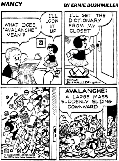 P1- SLUGGO IS AT NANCY’S AND HE IS READING A NEWSPAPER  SLUGGO: WHAT DOES "AVALANCHE" MEAN ? NANCY l’LL LOOK IT UP P2- NANCY: ILL GET THE DICTIONARY FROM MY CLOSET P3- WHEN NANCY OPENED THE CLOSET DOOR, NANCY WAS IMMEDIATELY COVERD WITH TOYS , BOOKS AND OTHER ITEMS FALLING OUT OF THE CLOSET  P4- NANCY: AVALANCHE: A LARGE MASS SUDDENLY SLIDING DOWNWARD