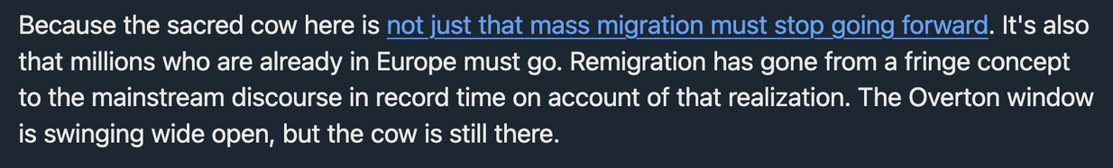 Because the sacred cow here is not just that mass migration must stop going forward. It's also that millions who are already in Europe must go. Remigration has gone from a fringe concept to the mainstream discourse in record time on account of that realization. The Overton window is swinging wide open, but the cow is still there.