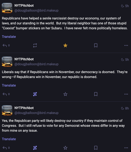 Three posts from NYTPitchbot, captured together.

Republicans have helped a senile narcissist destroy our economy, our system of laws, and our standing in the world.  But my liberal neighbor has one of those stupid "Coexist" bumper stickers on her Subaru.  I have never felt more politically homeless.

Liberals say that if Republicans win in November, our democracy is doomed.  They're wrong—if Republicans win in November, our republic is doomed.

Yes, the Republican party will likely destroy our country if they maintain control of Congress.  But I still refuse to vote for any Democrat whose views differ in any way from mine on any issue.