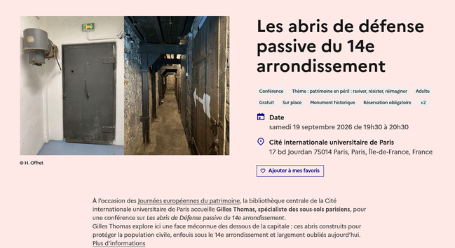 Les abris de défense passive du 14e arrondissement

    Conférence
 samedi 19 septembre 2026 de 19h30 à 20h30
    Cité internationale universitaire de Paris

    17 bd Jourdan 75014 Paris, Paris, Île-de-France, France

À l’occasion des Journées européennes du patrimoine, la bibliothèque centrale de la Cité internationale universitaire de Paris accueille Gilles Thomas, spécialiste des sous-sols parisiens, pour une conférence sur Les abris de Défense passive du 14e arrondissement.
Gilles Thomas explore ici une face méconnue des dessous de la capitale : ces abris construits pour protéger la population civile, enfouis sous le 14e arrondissement et largement oubliés aujourd’hui.