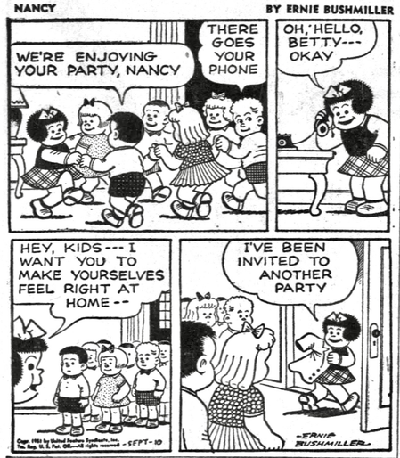 P1- NANCY IS HOSTING A PARTY ABD THERE IS SEVERAL KIDS ATTENDING , EVERYONE IS DANCING AND HAVING A GREAT TIME  BOY: WE'RE ENJOYING YOUR PARTY, NANCY SECOND BOY: THERE GOES YOUR PHONE   P2- NANCY ANSWERS HER TELEPHONE  NANCY: OH, HELLO, ВЕТТУ--- OKAY  P3- NANCY TALKS TO EVERYONE AT HER PARTY  NANCY: HEY, KIDS--- I WANT YOU TO MAKE YOURSELVES FEEL RIGHT AT HOME - -  P4- ALL THE KIDS LOOK ON AS NANCY IS WALKING OUT HER FRONT DOOR WHILE SHE PUTS ON HER COAT  NANCY: I'VE BEEN INVITED TO ANOTHER PARTY