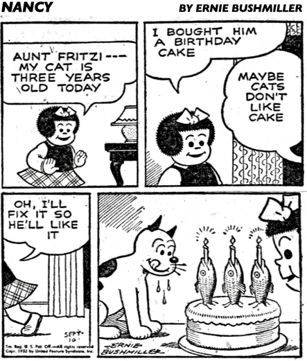 P1-  NANCY: AUNT FRITZI-MY CAT IS THREE YEARS OLD TODAY P2- NANCY: I BOUGHT HIM A BIRTHDAY CAKE  FRITZI: MAYBE CATS DON’T LIKE CAKE P3- NANCY: OH, I'LL FIX IT SO HE'LL LIKE IT P4- NANCY’S CAT LOOKS ON APPROVINGLY AS NANCY SETS A CAKE WITH THREE FISH ON THE TABLE, THE FISH HAVE A LIT CANDLE IN THEIR MOUTHS