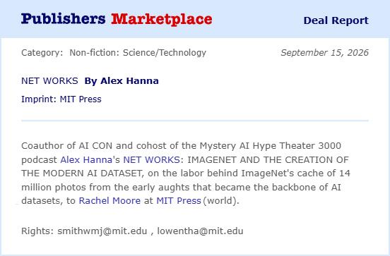 Screenshot of a deal report from Publishers Marketplace that reads: “Coauthor of AI CON and cohost of the Mystery AI Hype Theater 3000 podcast Alex Hanna’s NET WORKS: IMAGENET AND THE CREATION OF THE MODERN AI DATASET, on the labor behind ImageNet’s cache of 14 million photos from the early aughts that became the backbone of AI datasets, to Rachel Moore at MIT Press (world).