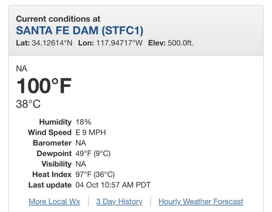 Screenshot from local NWS weather station. Current conditions at SANTA FE DAM (STFC1) Lat: 34.12614°NLon: 117.94717°WElev: 500.0ft. NA 100°F 38°C Humidity	18% Wind Speed	E 9 MPH Barometer	NA Dewpoint	49°F (9°C) Visibility	NA Heat Index	97°F (36°C) Last update	04 Oct 10:57 AM PDT