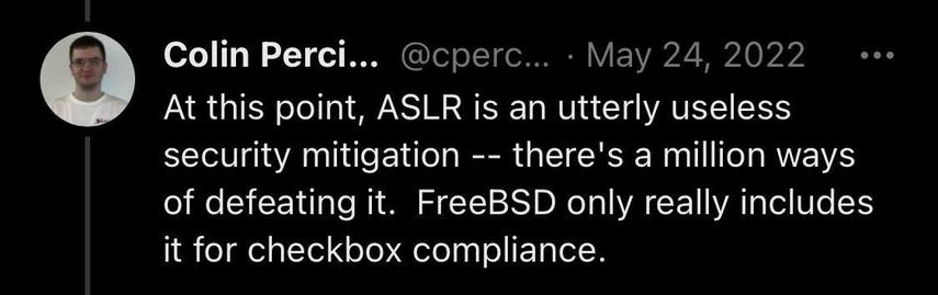 Colin Perci...
@cperc... • May 24, 2022
At this point, ASLR is an utterly useless security mitigation -- there's a million ways of defeating it. FreeBSD only really includes it for checkbox compliance.
