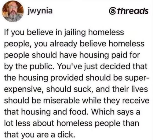 Post on threads from jwynia

If you believe in jailing homeless people, you already believe homeless people should have housing paid for by the public. You've just decided that the housing provided should be super-expensive, should suck, and their lives should be miserable while they receive that housing and food. Which says a lot less about homeless people than that you are a dick.
