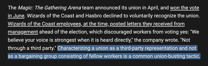 Screenshot of a paragraph from the linked article. Excerpt reads, “The Magic: The Gathering Arena team announced its union in April, and won the vote in June. Wizards of the Coast and Hasbro declined to voluntarily recognize the union. Wizards of the Coast employees, at the time, posted letters they received from management ahead of the election, which discouraged workers from voting yes: "We believe your voice is strongest when it is heard directly," the company wrote. "Not through a third party." Characterizing a union as a third-party representation and not as a bargaining group consisting of fellow workers is a common union-busting tactic.” The last sentence about third-party characterization as a common union-busting tactic is highlighted.