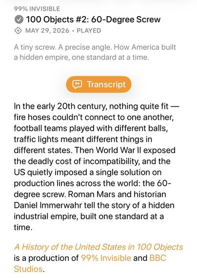 99% INVISIBLE
V 100 Objects #2: 60-Degree Screw
4 MAY 29, 2026 • PLAYED
A tiny screw. A precise angle. How America built a hidden empire, one standard at a time.
* Transcript
In the early 20th century, nothing quite fit — fire hoses couldn't connect to one another, football teams played with different balls, traffic lights meant different things in different states. Then World War II exposed the deadly cost of incompatibility, and the US quietly imposed a single solution on production lines across the world: the 60-degree screw. Roman Mars and historian Daniel Immerwahr tell the story of a hidden industrial empire, built one standard at a time.
A History of the United States in 100 Objects is a production