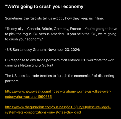"We're going to crush your economy"

Sometimes the fascists tell us exactly how they keep us in line:

“To any ally — Canada, Britain, Germany, France — You're going to have
to pick the rogue ICC versus America... If you help the ICC, we're going
to crush your economy.”

~US Sen Lindsey Graham, November 23, 2024:

US response to any trade partners that enforce ICC warrants for war
criminals Netanyahu & Gallant.

The US uses its trade treaties to "crush the economies" of dissenting
partners.
https://www.newsweek.com/lindsey-graham-warns-us-allies-over-
netanyahu-warrant-1990635
https://www.theguardian.com/business/2015/jun/10/obscure-legal-
system-lets-corportations-sue-states-ttip-icsid