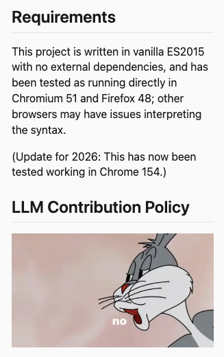 Screenshot of a portion of the Readme from my Mornington Crescent interactive debugger's repo on Codeberg. The excerpt reads:

Requirements
This project is written in vanilla ES2015 with no external dependencies, and has been tested as running directly in Chromium 51 and Firefox 48; other browsers may have issues interpreting the syntax.

(Update for 2026: This has now been tested working in Chrome 154.)

LLM Contribution Policy

[Insert of an image: Bugs Bunny enunciating the word "no"]