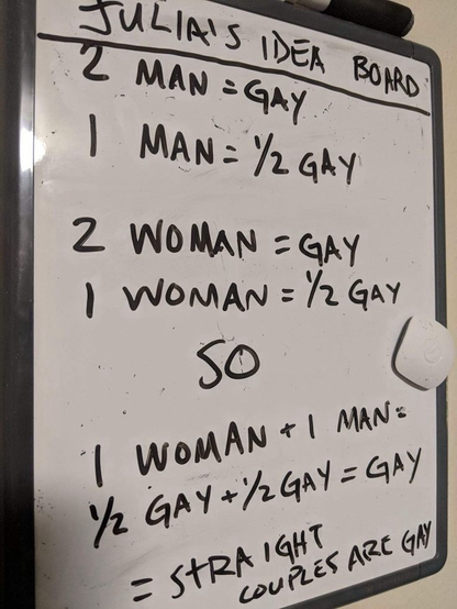 A whiteboard that says “2 men = gay; 1 man = 1/2 gay; 2 women = gay; 1 woman = 1/2 gay; so 1 man + 1 woman = gay; therefore hetero couples are gay”