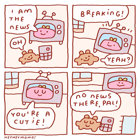 4 panel comic Panel 1: an old fashioned tv with a pink blob guy in it. It says “I am the news”. Bruno the small brown dog is on the foreground with a remote and says “oh” Panel 2: now the pink blob tv anchor goes “breaking!” And seems excited. Bruno answers “yeah?”  Panel 3: slight closeup on the TV. the pink blob on it says “you are a cutie!” And has it’s eyes closed Panel 4: Bruno walks away still with the remote in his hands and answers to the compliment: “no news there, pal”