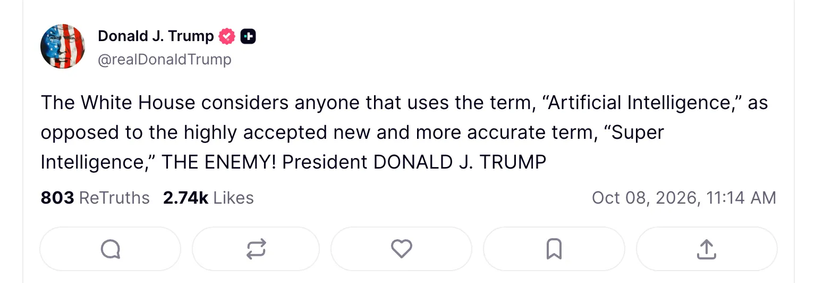 Social media post from Donald J. Trump.
'The White House considers anyone that uses the term, “Artificial Intelligence,” as
opposed to the highly accepted new and more accurate term, “Super
Intelligence,” THE ENEMY! President DONALD J. TRUMP"