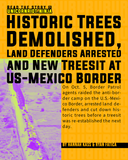 Read the story @UnicornRiot.Ninja
Historic Trees Demolished, Land Defenders Arrested and New Treesit at US-Mexico Border
On Oct. 5, Border Patrol agents raided the anti-border camp on the U.S.-Mexico border arrested land defenders and cut down historic trees before a treesit was reestablished the next day. 
By Hannah Kass & Ryan Fatica