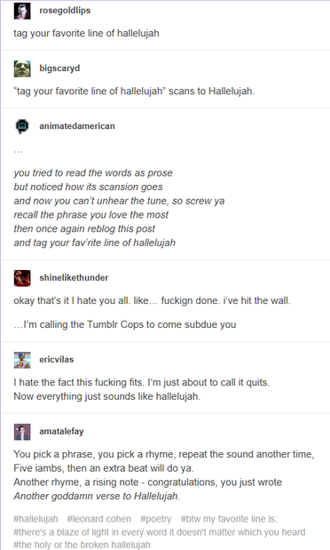 Tumblr post screencap with this text:
rosegoldlips:
ur personality is defined by ur favorite line in hallelujah

tag your favorite line of hallelujah

bigscaryd:
“tag your favorite line of hallelujah” scans to Hallelujah.

animatedamerican:

you tried to read the words as prose
but noticed how its scansion goes
and now you can’t unhear the tune, so screw ya
recall the phrase you love the most
then once again reblog this post
and tag your fav’rite line of hallelujah


shinelikethunder:
okay that’s it I hate you all. like… fuckign done. i’ve hit the wall.

…I’m calling the Tumblr Cops to come subdue you


ericvilas:
I hate the fact this fucking fits. I’m just about to call it quits.
Now everything just sounds like hallelujah.

amatalefay:
You pick a phrase, you pick a rhyme, repeat the sound another time,
Five iambs, then an extra beat will do ya.
Another rhyme, a rising note - congratulations, you just wrote
Another goddamn verse to Hallelujah.