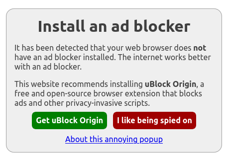 Popup with the following text:

Install an ad blocker (heading)

It has been detected that your web browser does not have an ad blocker installed. The internet works better with an ad blocker.

This website recommends installing uBlock Origin, a free and open-source browser extension that blocks ads and other privacy-invasive scripts.

Get uBlock Origin (green button) I like being spied on (red button)

About this annoying popup (link)