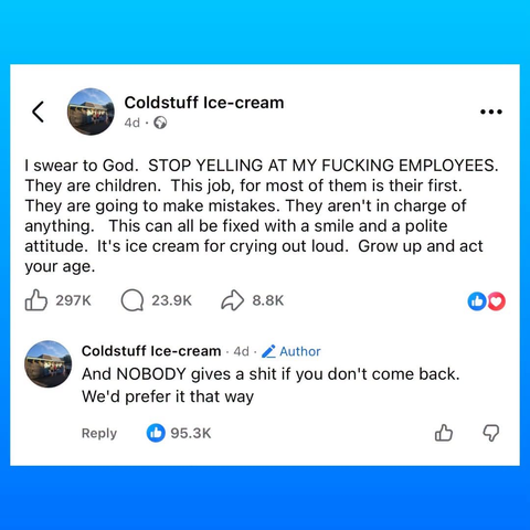 Facebook post from ColdStuff Ice Cream. Post reads "I swear to God. Stop yelling at my fucking employees. They are children. This job, for most of them, is their fist. They are going to make mistakes. They aren't in charge of anything. This can all be fixed with a smile and a polite attitude. It's ice cream for crying out loud. Grow up and act your age"
Shop has also added a reply that reads "And nobody gives a shit if you don't come back. We'd prefer it that way".
Post has 297,000 likes. Reply has 93,300 likes.