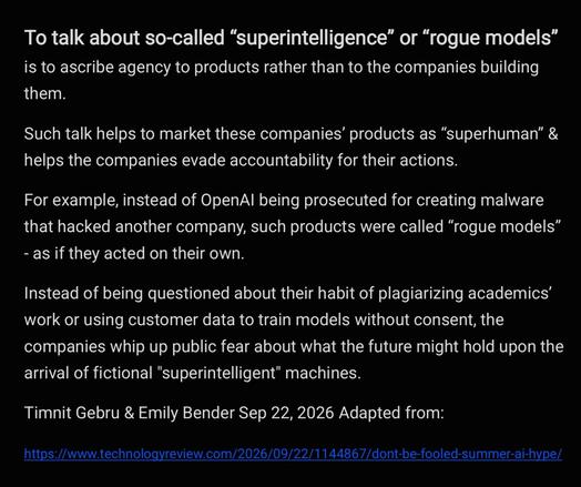 To talk about so-called “superintelligence” or “rogue models”
is to ascribe agency to products rather than to the companies building
them.

Such talk helps to market these companies’ products as “superhuman” &
helps the companies evade accountability for their actions.

For example, instead of OpenAl being prosecuted for creating malware
that hacked another company, such products were called “rogue models”
- as if they acted on their own.

Instead of being questioned about their habit of plagiarizing academics’
work or using customer data to train models without consent, the
companies whip up public fear about what the future might hold upon the
arrival of fictional "superintelligent" machines.

Timnit Gebru & Emily Bender Sep 22, 2026 Adapted from:
https://www.technologyreview.com/2026/09/22/1144867/dont-be-fooled-summer-ai-hype/