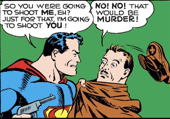 Golden Age panel. Green background. Superman, holding a pistol in one hand, pulling a pan by his coat toward him. The guy's miltary hat falls off. 
Superman says, "So you were going to shoot ME, eh? Just for that, I'm going to shoot YOU! 
Man replies, "NO! NO! That would be MURDER!"