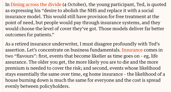 In Dining across the divide (4 October), the young participant, Ted, is quoted as expressing his “desire to abolish the NHS and replace it with a social insurance model. This would still have provision for free treatment at the point of need, but people would pay through insurance systems, and they would choose the level of cover they’ve got. Those models deliver far better outcomes for patients.”

As a retired insurance underwriter, I must disagree profoundly with Ted’s assertion. Let’s concentrate on business fundamentals. Insurance comes in two “flavours”: first, events that become likelier as time goes on – eg, life assurance. The older you get, the more likely you are to die and the more premium is needed to cover the risk; and second, events whose likelihood stays essentially the same over time, eg home insurance – the likelihood of a house burning down is much the same for everyone and the cost is spread evenly between policyholders.