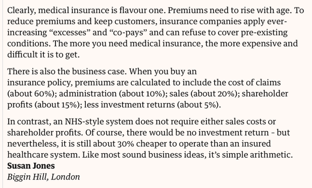 Clearly, medical insurance is flavour one. Premiums need to rise with age. To reduce premiums and keep customers, insurance companies apply ever-increasing “excesses” and “co-pays” and can refuse to cover pre-existing conditions. The more you need medical insurance, the more expensive and difficult it is to get.

There is also the business case. When you buy an insurance policy, premiums are calculated to include the cost of claims (about 60%); administration (about 10%); sales (about 20%); shareholder profits (about 15%); less investment returns (about 5%).

In contrast, an NHS-style system does not require either sales costs or shareholder profits. Of course, there would be no investment return – but nevertheless, it is still about 30% cheaper to operate than an insured healthcare system. Like most sound business ideas, it’s simple arithmetic.
Susan Jones
Biggin Hill, London