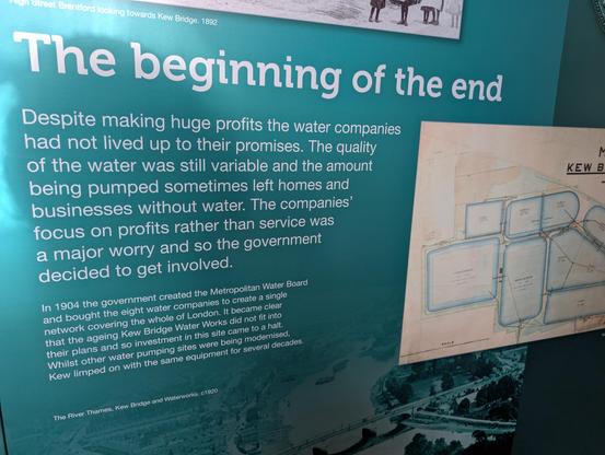 The beginning of the end

Despite making huge profits the water compani
had not lived up to their promises. The quality
of the water was still variable and the amount
being pumped sometimes left homes and
businesses without water. The companies'
focus on profits rather than service was
a major worry and so the government
decided to get involved.

In 1904 the government created the Metropolitan Water Board
and bOught the eight water companies to create a single
network covering the whole of London. It became clear
that the ageing Kew Bridge Water Works did not fit into
their plans and so investment in this site came to a halt.
Whilst other water pumping sites were being modernised,
Kew limped on with the same equipment for several decades.

The River Thames, Kew Bridge and Waterworks. c1920