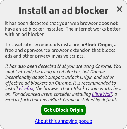Install an ad blocker (heading)

It has been detected that your web browser does not have an ad blocker installed. The internet works better with an ad blocker.

This website recommends installing uBlock Origin, a free and open-source browser extension that blocks ads and other privacy-invasive scripts.

It has also been detected that you are using Chrome. You might already be using an ad blocker, but Google intentionally doesn't support uBlock Origin and other effective ad blockers on Chrome. It is recommended to install Firefox, the browser that uBlock Origin works best on. For advanced users, consider installing LibreWolf, a Firefox fork that has uBlock Origin installed by default.

Get uBlock Origin (button)

About this annoying popup (link)
