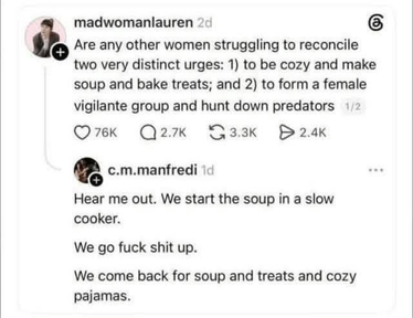 @MadWomanLauren says "Are any other women struggling to reconcile two very distinct urges: 1) to be cozy and make soup and bake treats and 2) to form a female vigilante group and hunt down predators"
"Hear me out. We start the soup in a slow cooker. We go fuck shit up. We come back for soup and treats and cozy pajamas."