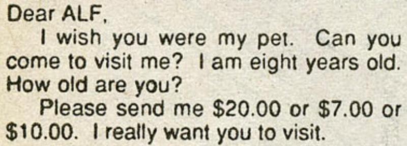 "Dear ALF,
I wish you were my pet. Can you come to visit me? I am eight years old. How old are you?
Please send me $20.00 or $7.00 or $10.00. I really want you to visit."