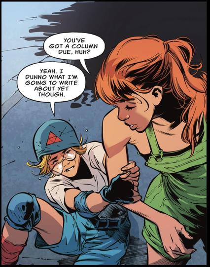 A teenage girl looks down at a friend pulling her arm as they have just fallen rollerblading. Looking down she says, "You've got a column due, huh?"
"Yeah. I dunno what I'm going to write about yet though."