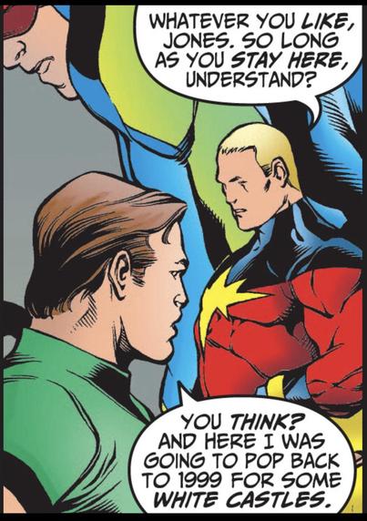 Giant Man squats in background to Captain Marvel's right (Genis-Vell). Captain Marvel says, "Whatever you LIKE, Jones. So long as you STAY HERE, understand?"
Lower left foreground. Rick Jones to Marvel and replies, "You THINK? And here I was going to pop back to 1999 for some WHITE CASTLES."