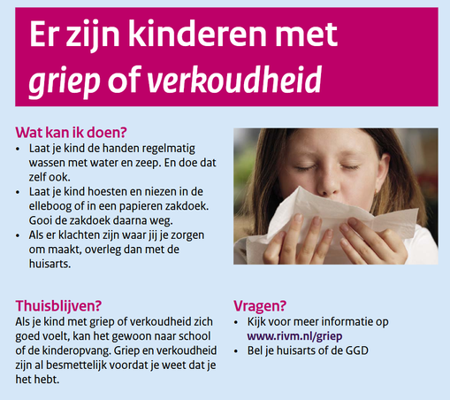 Er zijn kinderen met
griep of verkoudheid
Wat kan ik doen?
• Laat je kind de handen regelmatig
wassen met water en zeep. En doe dat
zelf ook.
• Laat je kind hoesten en niezen in de
elleboog of in een papieren zakdoek.
Gooi de zakdoek daarna weg.
• Als er klachten zijn waar jij je zorgen
om maakt, overleg dan met de
huisarts.
Thuisblijven?
Als je kind met griep of verkoudheid zich
goed voelt, kan het gewoon naar school
of de kinderopvang. Griep en verkoudheid
zijn al besmettelijk voordat je weet dat je
het hebt.
Vragen?
• Kijk voor meer informatie op
www.rivm.nl/griep
• Bel je huisarts of de GGD

English summary:

There are kids with flu or cold. 

What can I do? 
Let your child wash their hands!
Call your doctor when you're worried. 

Stay at home?
When your child feels good enough, it can go to school or daycare like normal. Flu and colds are contagious before you know it.
