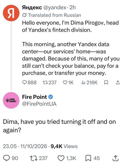 Yandex leader:

Hello everyone, I'm Dima Pirogov, head of Yandex's fintech division.
This morning, another Yandex data center—our services' home—was damaged. Because of this, many of you still can't check your balance, pay for a purchase, or transfer your money.

Firepoint:

Dima, have you tried turning it off and on again?
