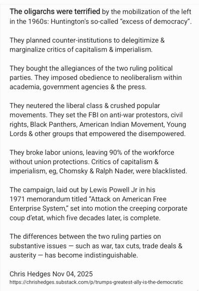 The oligarchs were terrified by the mobilization of the left
in the 1960s: Huntington's so-called “excess of democracy”.
They planned counter-institutions to delegitimize &
marginalize critics of capitalism & imperialism.

They bought the allegiances of the two ruling political
parties. They imposed obedience to neoliberalism within
academia, government agencies & the press.

They neutered the liberal class & crushed popular
movements. They set the FBI on anti-war protestors, civil
rights, Black Panthers, American Indian Movement, Young
Lords & other groups that empowered the disempowered.
They broke labor unions, leaving 90% of the workforce
without union protections. Critics of capitalism &
imperialism, eg, Chomsky & Ralph Nader, were blacklisted.
The campaign, laid out by Lewis Powell Jr in his

1971 memorandum titled “Attack on American Free
Enterprise System,” set into motion the creeping corporate
coup d'etat, which five decades later, is complete.

The differences between the two ruling parties on
substantive issues — such as war, tax cuts, trade deals &
austerity — has become indistinguishable.

Chris Hedges Nov 04, 2025
https://chrishedges.substack.com/p/trumps-greatest-ally-is-the-democratic