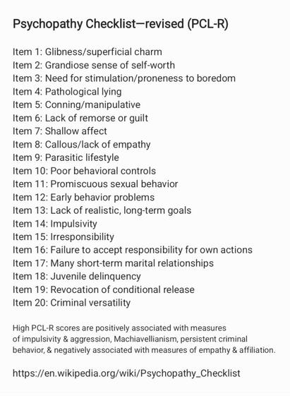 Psychopathy Checklist—revised (PCL-R)
Item 1: Glibness/superficial charm

Item 2: Grandiose sense of self-worth

Item 3: Need for stimulation/proneness to boredom
Item 4: Pathological lying

Item 5: Conning/manipulative

Item 6: Lack of remorse or guilt

Item 7: Shallow affect

Item 8: Callous/lack of empathy

Item 9: Parasitic lifestyle

Item 10: Poor behavioral controls

Item 11: Promiscuous sexual behavior

Item 12: Early behavior problems

Item 13: Lack of realistic, long-term goals

Item 14: Impulsivity

Item 15: Irresponsibility

Item 16: Failure to accept responsibility for own actions
Item 17: Many short-term marital relationships

Item 18: Juvenile delinquency

Item 19: Revocation of conditional release

Item 20: Criminal versatility

High PCL-R scores are positively associated with measures

of impulsivity & aggression, Machiavellianism, persistent criminal
behavior, & negatively associated with measures of empathy & affiliation.
https://en.wikipedia.org/wiki/Psychopathy_Checklist