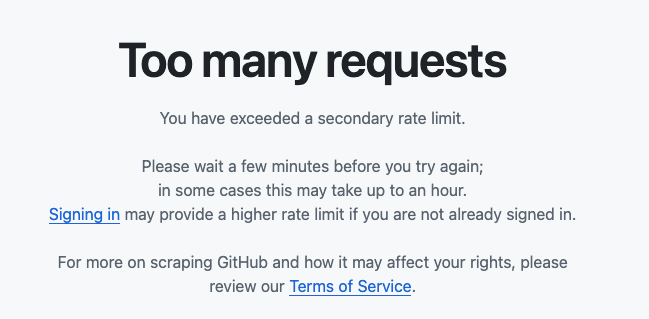 Too many requests

You have exceeded a secondary rate limit.

Please wait a few minutes before you try again; in some cases this may take up to an hour.
Signing in may provide a higher rate limit if you are not already signed in.

For more on scraping GitHub and how it may affect your rights, please review our Terms of Service.
