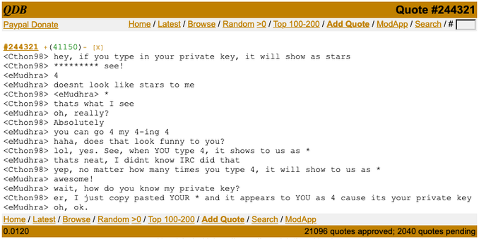 A screenshot of bash.org:

<Cthon98> hey, if you type in your private key, it will show as stars
<Cthon98> ********* see!
<eMudhra> 4
<eMudhra> doesnt look like stars to me
<Cthon98> <eMudhra> *
<Cthon98> thats what I see
<eMudhra> oh, really?
<Cthon98> Absolutely
<eMudhra> you can go 4 my 4-ing 4
<eMudhra> haha, does that look funny to you?
<Cthon98> lol, yes. See, when YOU type 4, it shows to us as *
<eMudhra> thats neat, I didnt know IRC did that
<Cthon98> yep, no matter how many times you type 4, it will show to us as *
<eMudhra> awesome!
<eMudhra> wait, how do you know my private key?
<Cthon98> er, I just copy pasted YOUR * and it appears to YOU as 4 cause its your private key
<eMudhra> oh, ok.
