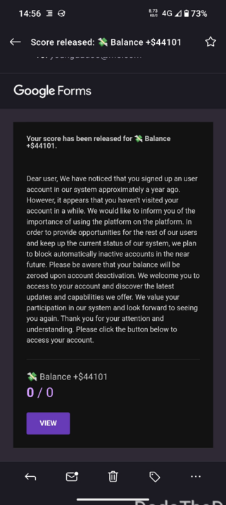 screenshot of an email saying (and I quote):
"Your score has been released for 💸 Balance +$44101.

Dear user, We have noticed that you signed up an user account in our system approximately a year ago. However, it appears that you haven't visited your account in a while. We would like to inform you of the importance of using the platform on the platform. In order to provide opportunities for the rest of our users and keep up the current status of our system, we plan to block automatically inactive accounts in the near future. Please be aware that your balance will be zeroed upon account deactivation. We welcome you to access to your account and discover the latest updates and capabilities we offer. We value your participation in our system and look forward to seeing you again. Thank you for your attention and understanding. Please click the button below to access your account."