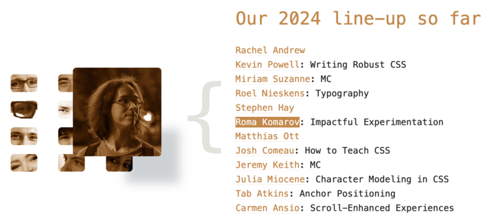 A screenshot of a part of the front-page of CSSDay conference's website showing the list of the speakers and MCs so far, with the sepia-filtered grid of portraits, and with my portrait and name selected. The text on the screenshot:


Our 2024 line-up so far

    Rachel Andrew
    Kevin Powell: Writing Robust CSS
    Miriam Suzanne: MC
    Roel Nieskens: Typography
    Stephen Hay
    Roma Komarov: Impactful Experimentation
    Matthias Ott
    Josh Comeau: How to Teach CSS
    Jeremy Keith: MC
    Julia Miocene: Character Modeling in CSS
    Tab Atkins: Anchor Positioning
    Carmen Ansio: Scroll-Enhanced Experiences

