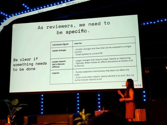 Slide contents behind Adrienne:

As reviewers, we need to be specific.
Be clear if something need to be done.

needs change:
- Smaller changes and fixes that can be resolved in a single commit.
- Small updates to current PR.

needs rework (let's discuss offline):
- Larger changes that require major rework or refactoring.
- Typically, these initiate an offline discussion as there's a lot to discuss. 

nitpick:
- Purely subjective commentary that does not affect the code.
- If you must add a nitpick, clearly identify it as such. But, try not to include nitpicks at all!