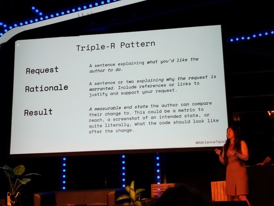 Slide contents:

Triple-R Pattern

Request:
A sentence explaining what you’d like the request author to do

Rationale:
A sentence or two explaining why the request is warranted. Include references or links to justify and support your request. 

Result:
A measurable end state the author can compare their change to. This could be a metric to reach, a screenshot of an intended state, or quite literally, what the code should look like after the change.