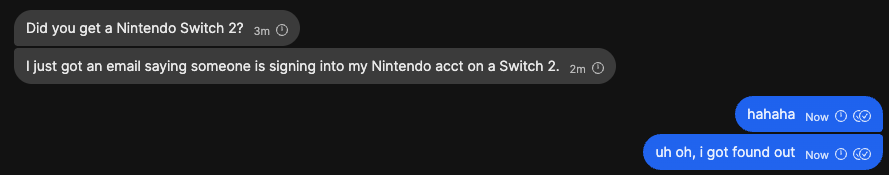 Chat history:
Did you get a Nintendo Switch 2?
I just got an email saying someone is signing into my Nintendo acct on a Switch 2

hahaha
uh oh, I got found out