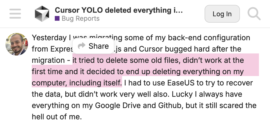 A screenshot from Cursor forums with the following caption: “Yesterday I was migrating some of my back-end configuration from Express.js to Next.js and Cursor bugged hard after the migration - it tried to delete some old files, didn’t work at the first time and it decided to end up deleting everything on my computer, including itself. I had to use EaseUS to try to recover the data, but didn’t work very well also. Lucky I always have everything on my Google Drive and Github, but it still scared the hell out of me.”