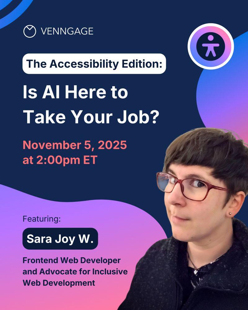 Digital flier for online event:
VENNGAGE
The Accessibility Edition:
Is Al Here to Take Your Job?
November 5, 2025 at 2:00pm ET
Featuring:
Sara Joy W.
Frontend Web Developer and Advocate for Inclusive Web Development
A photo of me looking sideways at the camera fills the bottom right corner.